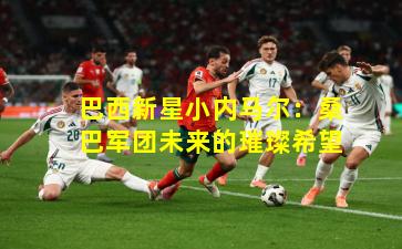 巴西新星小内马尔：桑巴军团未来的璀璨希望