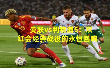 曼联vs利物浦5：双红会经典战役的永恒回响