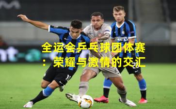 全运会乒乓球团体赛：荣耀与激情的交汇