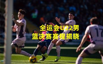 全运会U22男篮决赛赛程揭晓