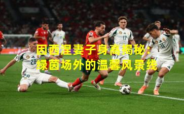 因西涅妻子身高揭秘:绿茵场外的温馨风景线