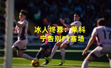 冰人终幕：莱科宁告别F1赛场