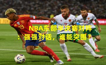 NBA东部半决赛对阵：强强对话，谁能突围？